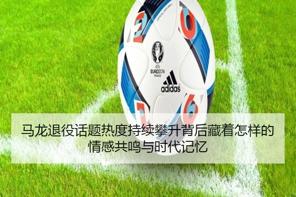 马龙退役话题热度持续攀升背后藏着怎样的情感共鸣与时代记忆