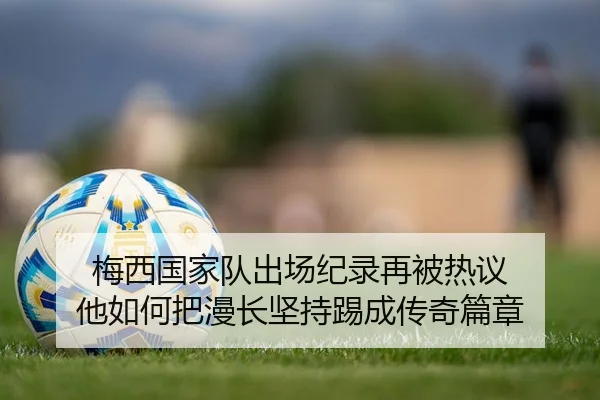 梅西国家队出场纪录再被热议 他如何把漫长坚持踢成传奇篇章